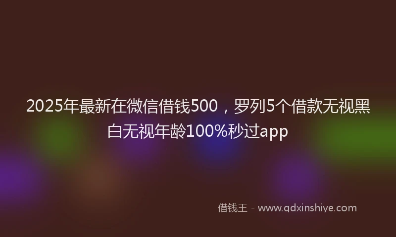 2025年最新在微信借钱500，罗列5个借款无视黑白无视年龄100%秒过app