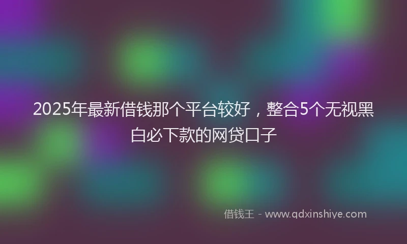 2025年最新借钱那个平台较好，整合5个无视黑白必下款的网贷口子