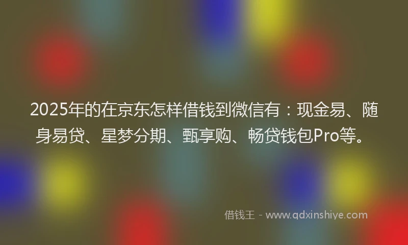 2025年的在京东怎样借钱到微信有：现金易、随身易贷、星梦分期、甄享购、畅贷钱包Pro等。