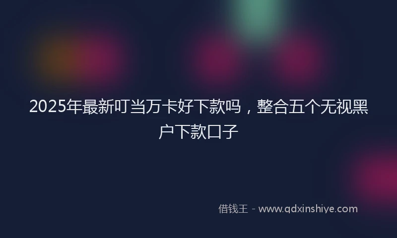 2025年最新叮当万卡好下款吗，整合五个无视黑户下款口子