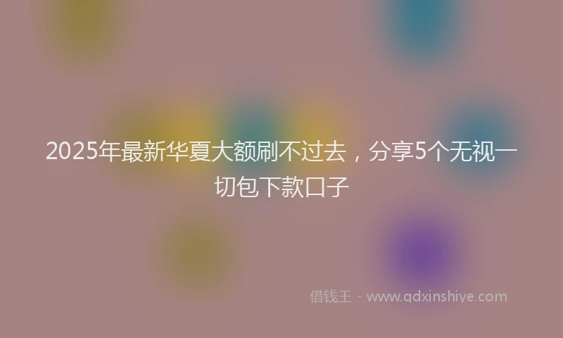 2025年最新华夏大额刷不过去，分享5个无视一切包下款口子