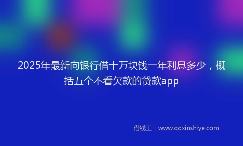2025年最新向银行借十万块钱一年利息多少，概括五个不看欠款的贷款app