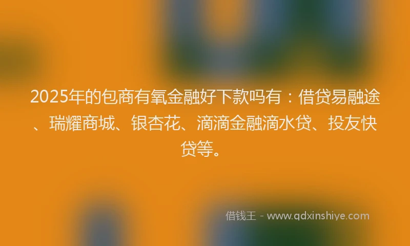 2025年的包商有氧金融好下款吗有：借贷易融途、瑞耀商城、银杏花、滴滴金融滴水贷、投友快贷等。