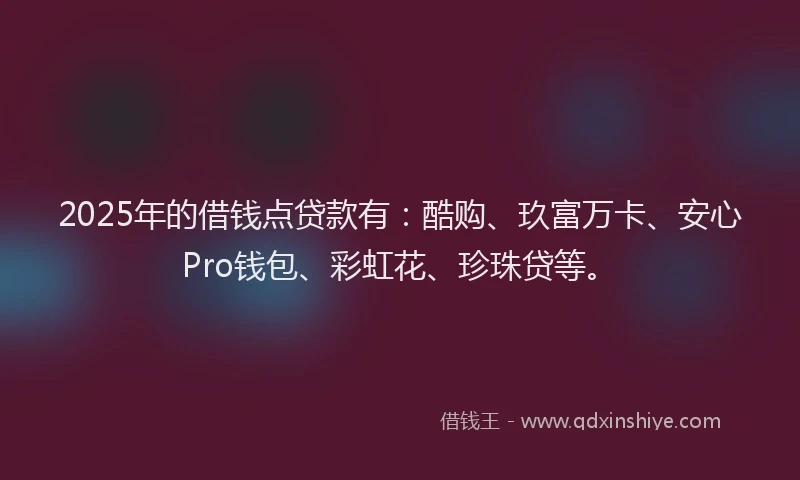 2025年的借钱点贷款有：酷购、玖富万卡、安心Pro钱包、彩虹花、珍珠贷等。