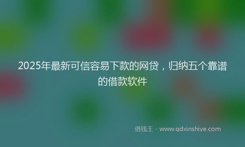 2025年最新可信容易下款的网贷，归纳五个靠谱的借款软件