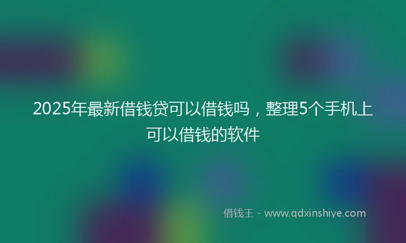 2025年最新借钱贷可以借钱吗，整理5个手机上可以借钱的软件