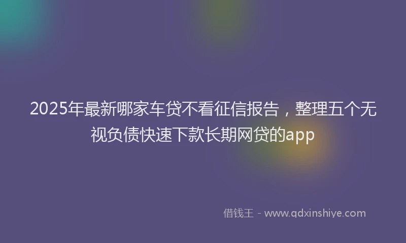 2025年最新哪家车贷不看征信报告，整理五个无视负债快速下款长期网贷的app