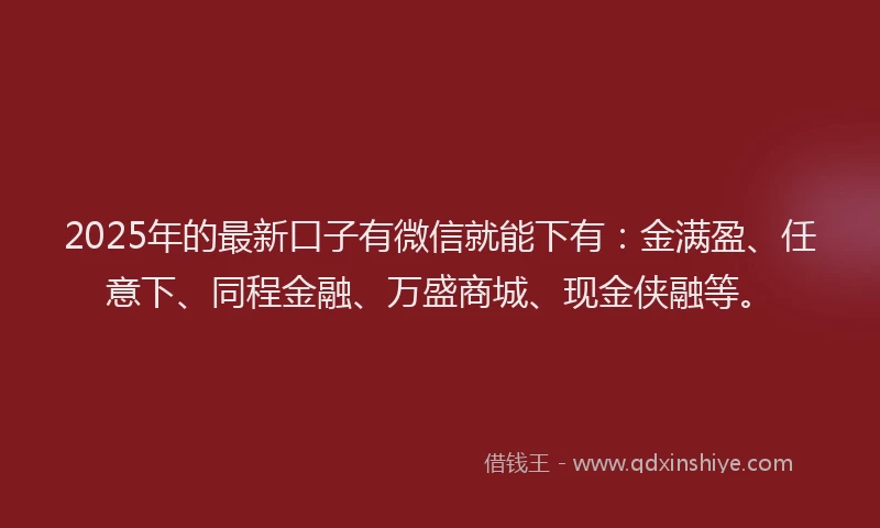 2025年的最新口子有微信就能下有：金满盈、任意下、同程金融、万盛商城、现金侠融等。
