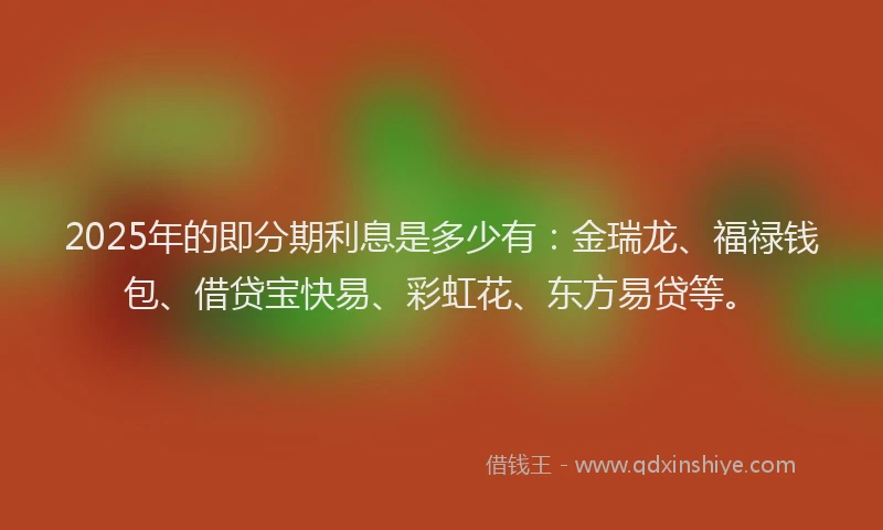 2025年的即分期利息是多少有：金瑞龙、福禄钱包、借贷宝快易、彩虹花、东方易贷等。