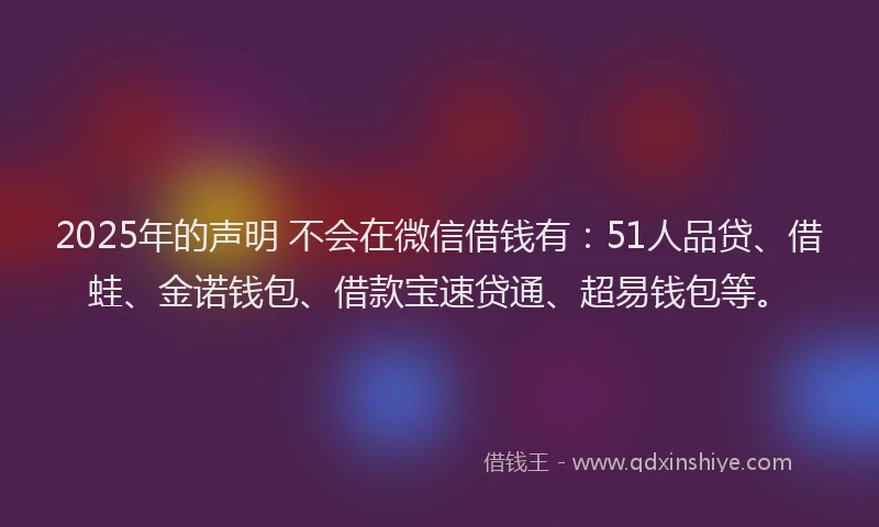 2025年的声明 不会在微信借钱有：51人品贷、借蛙、金诺钱包、借款宝速贷通、超易钱包等。