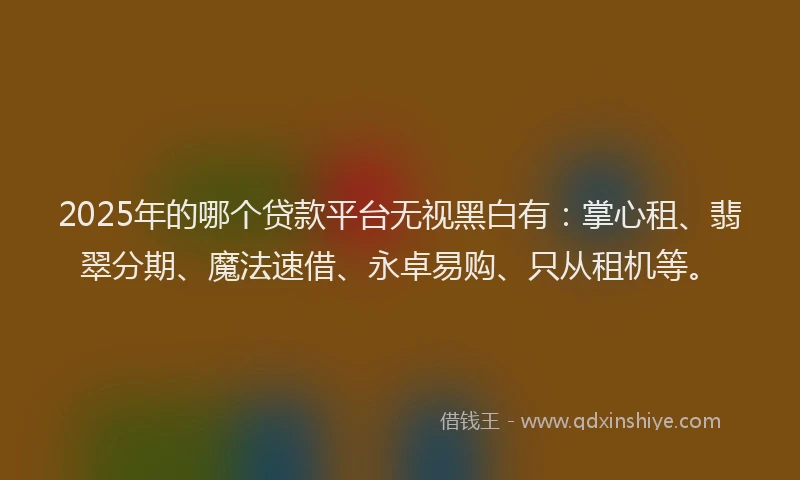 2025年的哪个贷款平台无视黑白有：掌心租、翡翠分期、魔法速借、永卓易购、只从租机等。