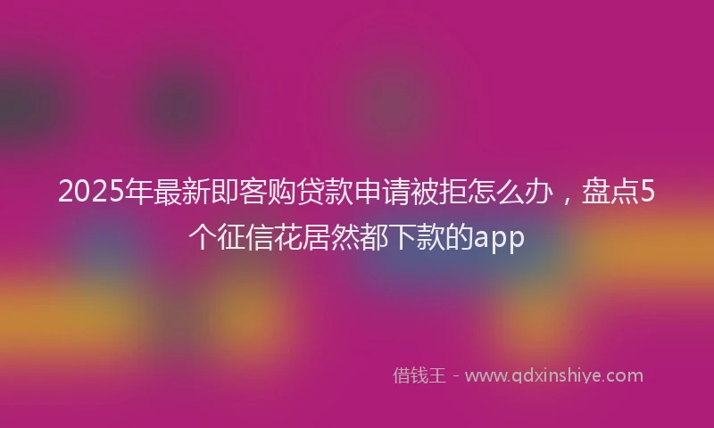 2025年最新即客购贷款申请被拒怎么办，盘点5个征信花居然都下款的app
