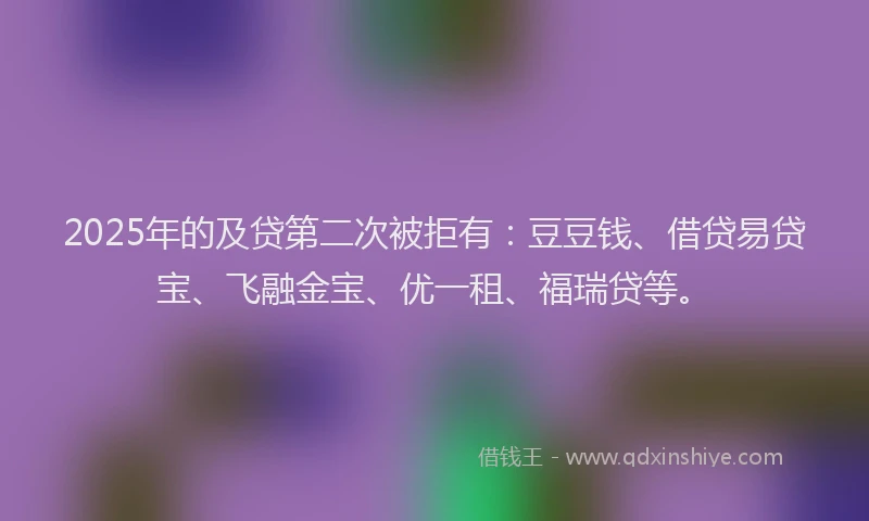 2025年的及贷第二次被拒有：豆豆钱、借贷易贷宝、飞融金宝、优一租、福瑞贷等。
