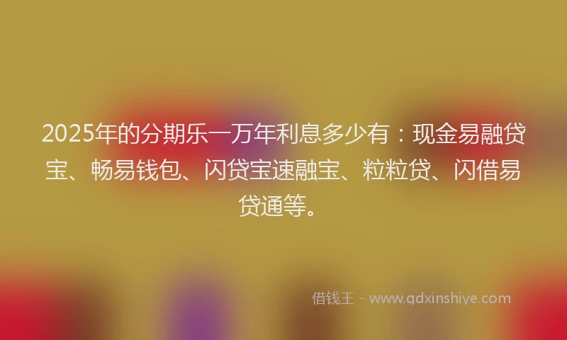 2025年的分期乐一万年利息多少有：现金易融贷宝、畅易钱包、闪贷宝速融宝、粒粒贷、闪借易贷通等。