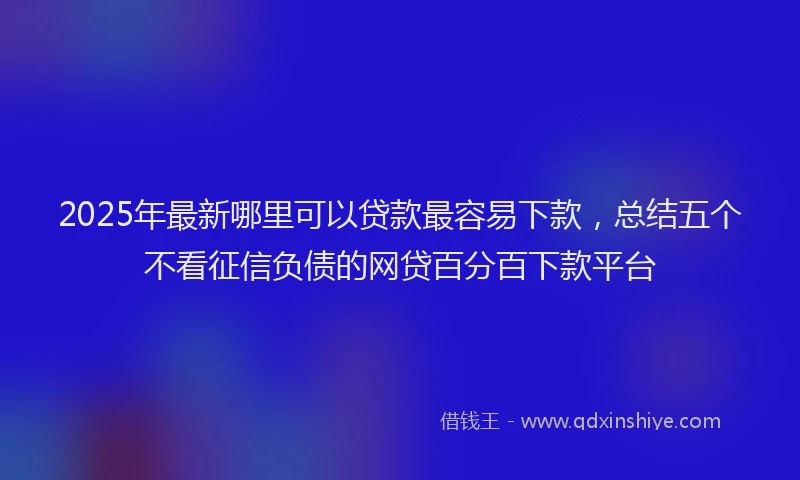 2025年最新哪里可以贷款最容易下款，总结五个不看征信负债的网贷百分百下款平台