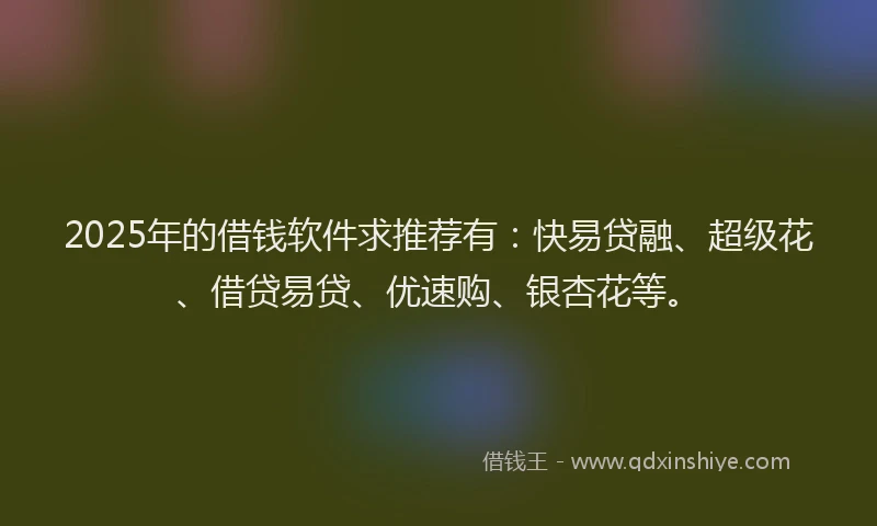 2025年的借钱软件求推荐有：快易贷融、超级花、借贷易贷、优速购、银杏花等。