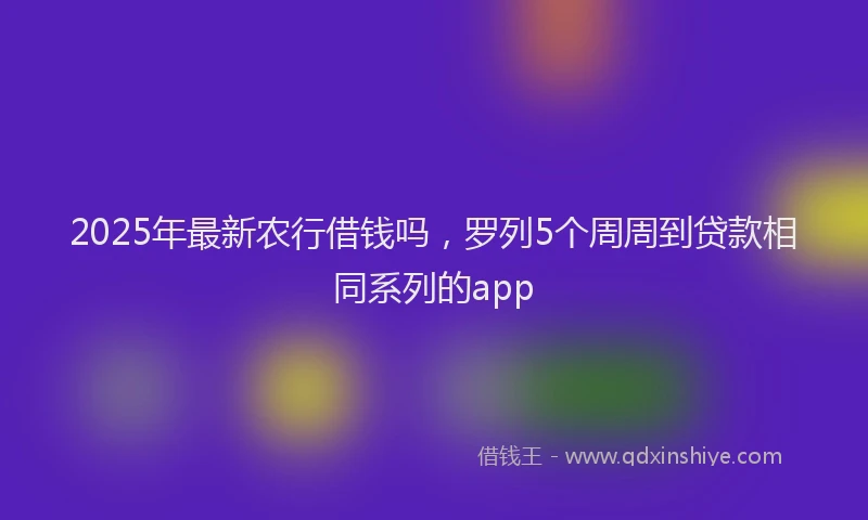 2025年最新农行借钱吗，罗列5个周周到贷款相同系列的app