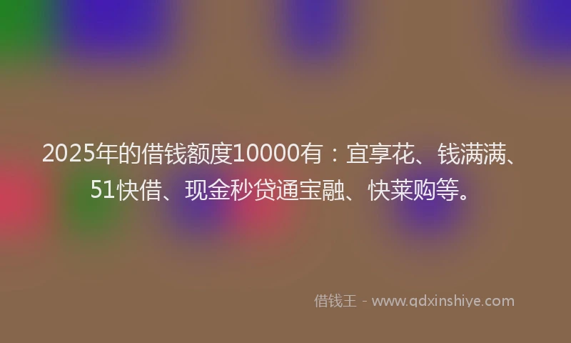 2025年的借钱额度10000有：宜享花、钱满满、51快借、现金秒贷通宝融、快莱购等。