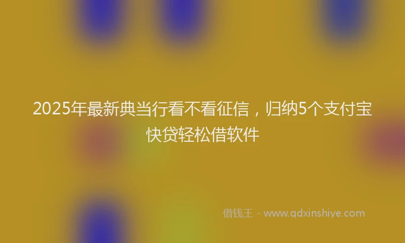 2025年最新典当行看不看征信，归纳5个支付宝快贷轻松借软件