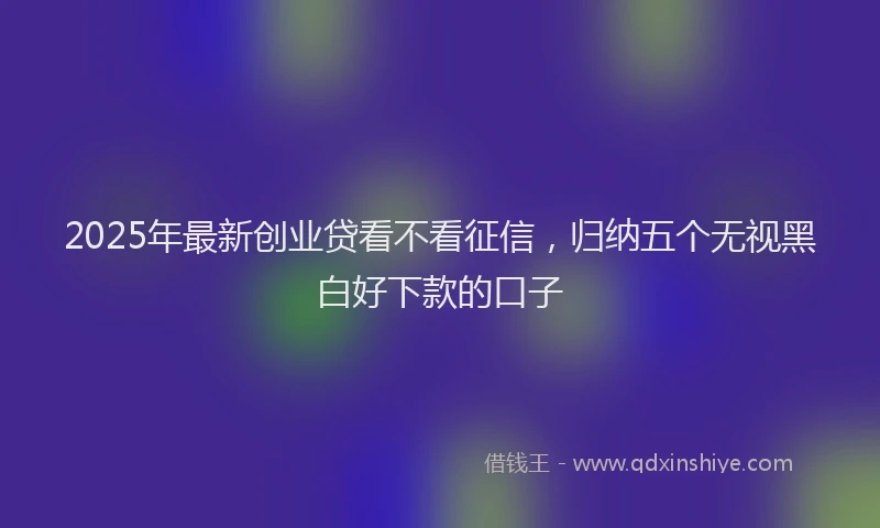 2025年最新创业贷看不看征信，归纳五个无视黑白好下款的口子