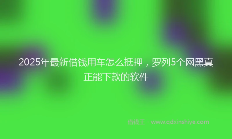 2025年最新借钱用车怎么抵押，罗列5个网黑真正能下款的软件
