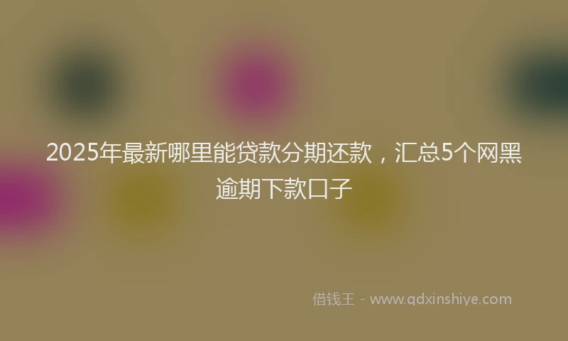 2025年最新哪里能贷款分期还款，汇总5个网黑逾期下款口子