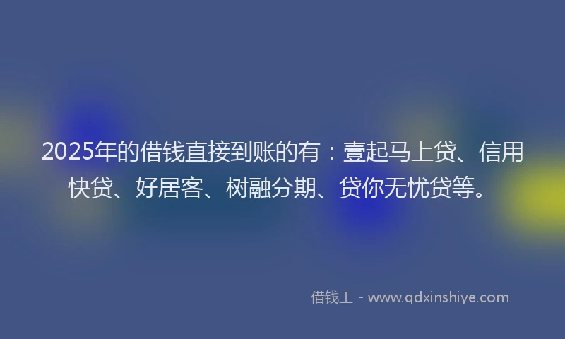2025年的借钱直接到账的有：壹起马上贷、信用快贷、好居客、树融分期、贷你无忧贷等。