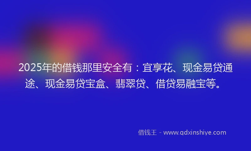 2025年的借钱那里安全有：宜享花、现金易贷通途、现金易贷宝盒、翡翠贷、借贷易融宝等。