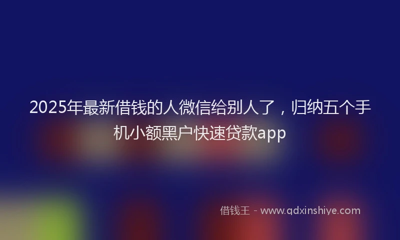 2025年最新借钱的人微信给别人了，归纳五个手机小额黑户快速贷款app