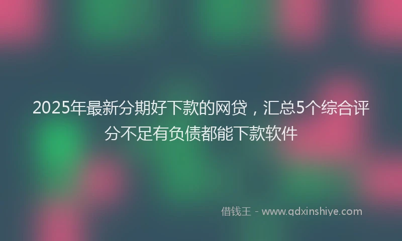 2025年最新分期好下款的网贷，汇总5个综合评分不足有负债都能下款软件