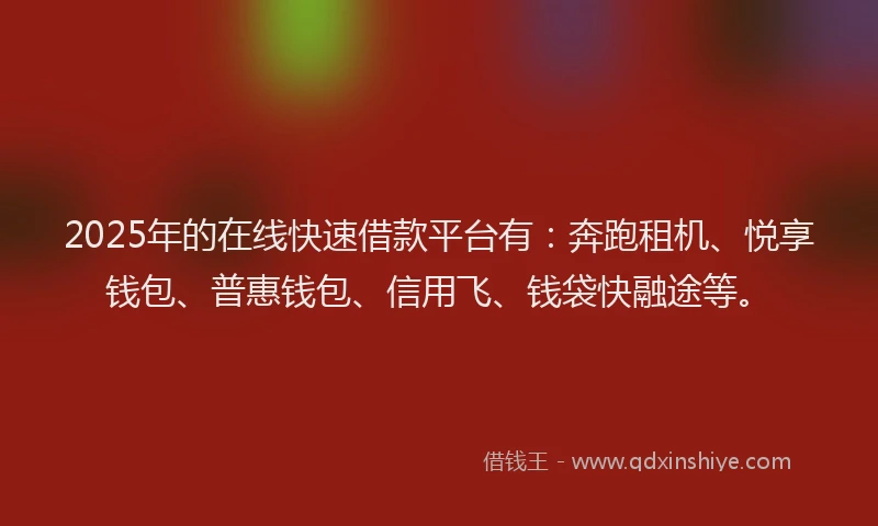2025年的在线快速借款平台有：奔跑租机、悦享钱包、普惠钱包、信用飞、钱袋快融途等。