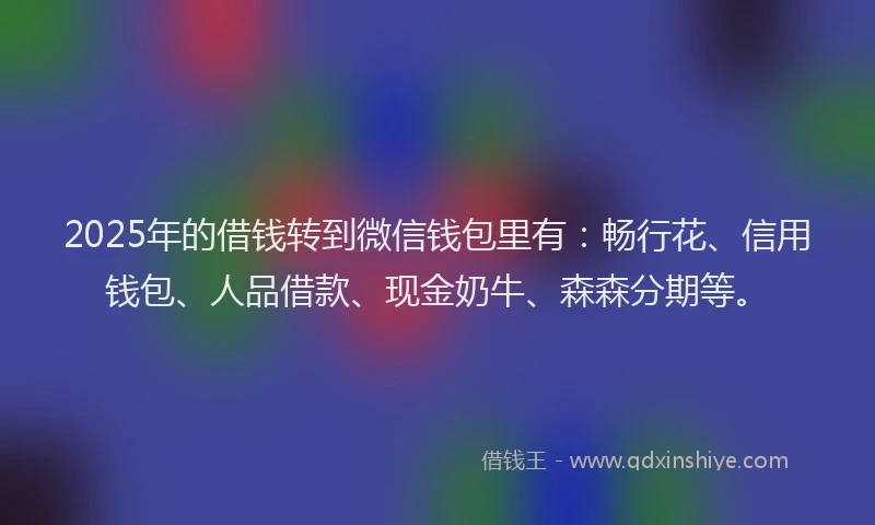 2025年的借钱转到微信钱包里有：畅行花、信用钱包、人品借款、现金奶牛、森森分期等。
