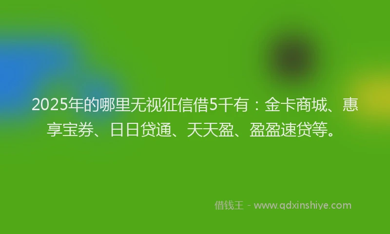 2025年的哪里无视征信借5千有：金卡商城、惠享宝券、日日贷通、天天盈、盈盈速贷等。