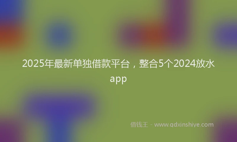 2025年最新单独借款平台，整合5个2024放水app