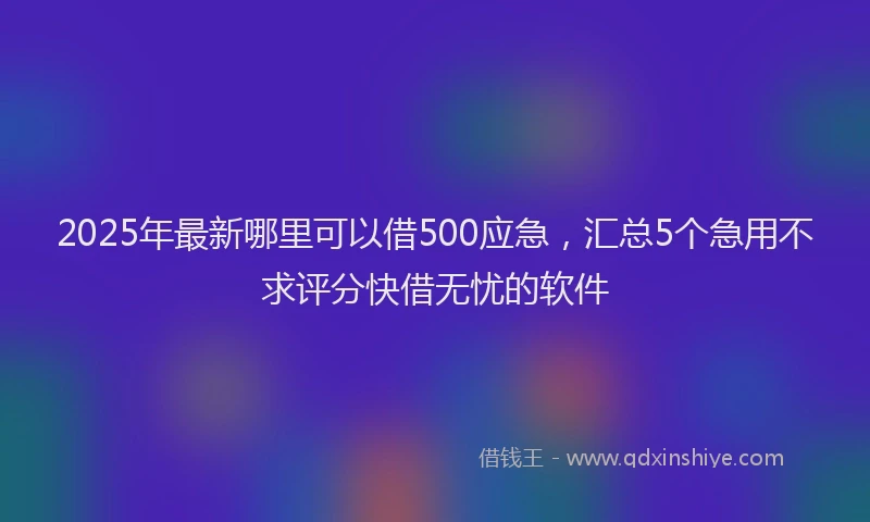 2025年最新哪里可以借500应急，汇总5个急用不求评分快借无忧的软件