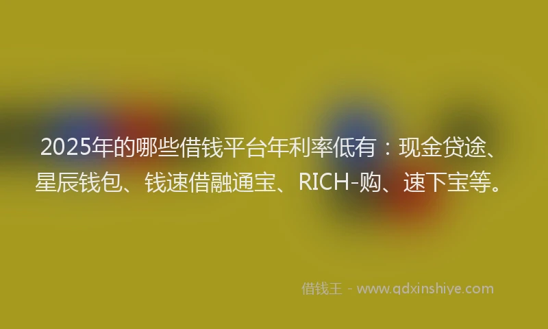 2025年的哪些借钱平台年利率低有：现金贷途、星辰钱包、钱速借融通宝、RICH-购、速下宝等。