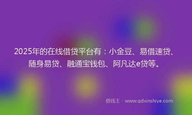 2025年的在线借贷平台有：小金豆、易借速贷、随身易贷、融通宝钱包、阿凡达e贷等。