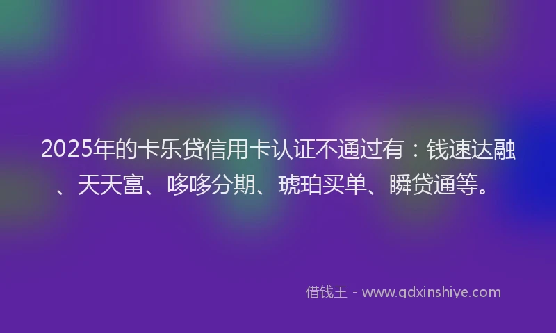 2025年的卡乐贷信用卡认证不通过有：钱速达融、天天富、哆哆分期、琥珀买单、瞬贷通等。