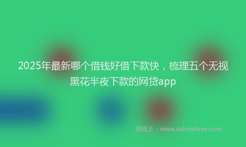 2025年最新哪个借钱好借下款快，梳理五个无视黑花半夜下款的网贷app