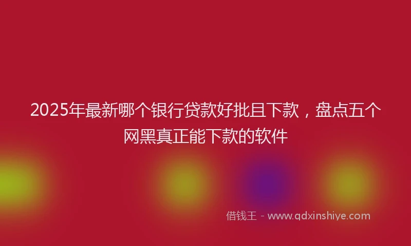 2025年最新哪个银行贷款好批且下款，盘点五个网黑真正能下款的软件