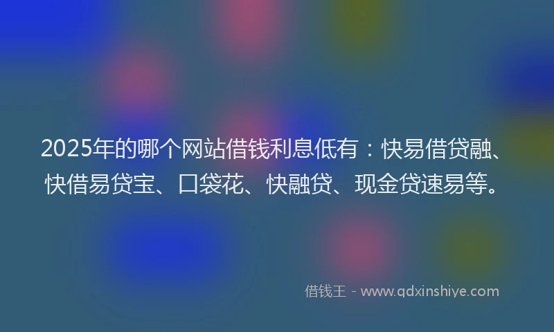 2025年的哪个网站借钱利息低有：快易借贷融、快借易贷宝、口袋花、快融贷、现金贷速易等。