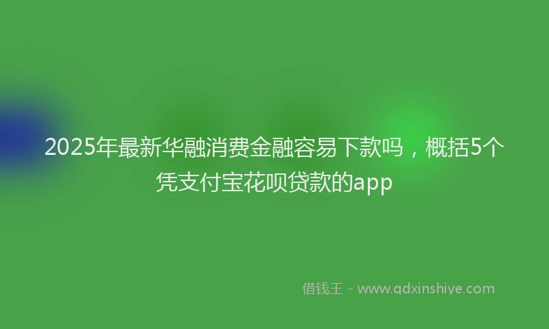 2025年最新华融消费金融容易下款吗，概括5个凭支付宝花呗贷款的app
