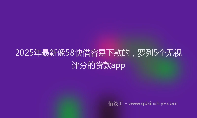 2025年最新像58快借容易下款的，罗列5个无视评分的贷款app