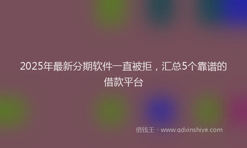 2025年最新分期软件一直被拒，汇总5个靠谱的借款平台