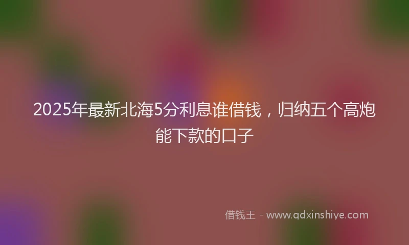 2025年最新北海5分利息谁借钱，归纳五个高炮能下款的口子