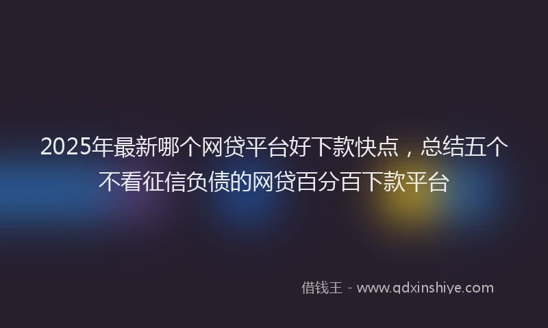 2025年最新哪个网贷平台好下款快点，总结五个不看征信负债的网贷百分百下款平台