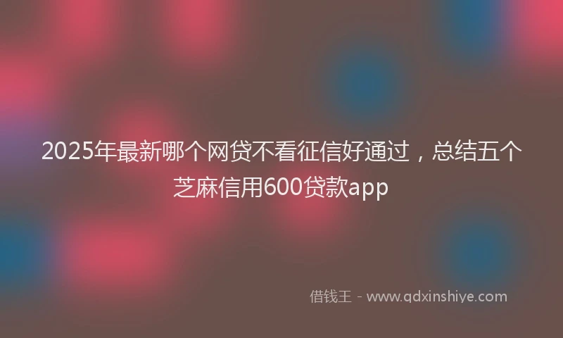 2025年最新哪个网贷不看征信好通过，总结五个芝麻信用600贷款app