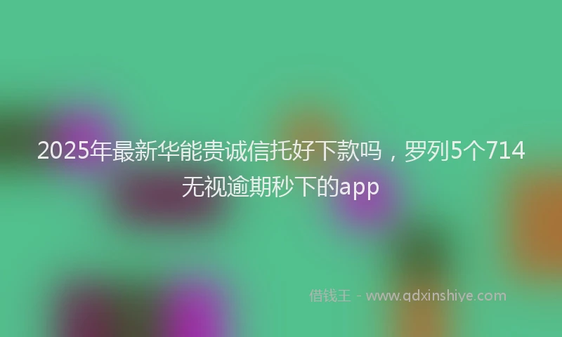2025年最新华能贵诚信托好下款吗，罗列5个714无视逾期秒下的app