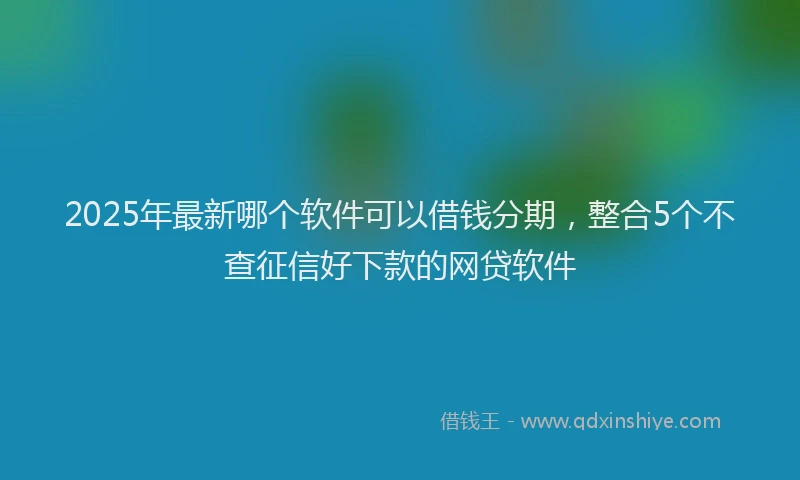 2025年最新哪个软件可以借钱分期，整合5个不查征信好下款的网贷软件