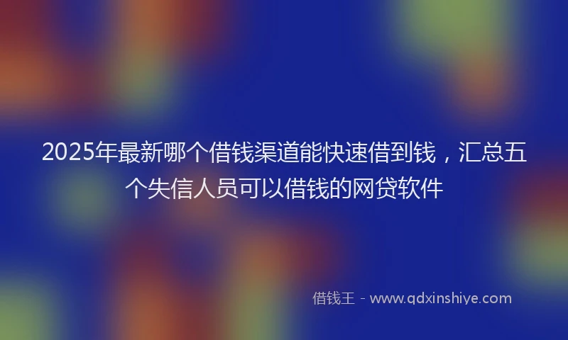 2025年最新哪个借钱渠道能快速借到钱，汇总五个失信人员可以借钱的网贷软件